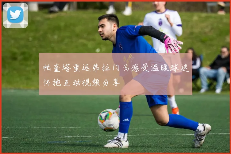 帕奎塔重返弗拉门戈感受温暖球迷怀抱互动视频分享