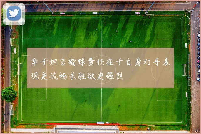 华子坦言输球责任在于自身对手表现更流畅求胜欲更强烈