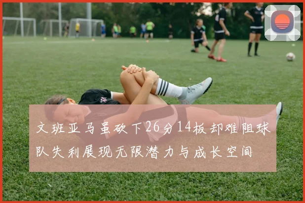 文班亚马虽砍下26分14板却难阻球队失利展现无限潜力与成长空间