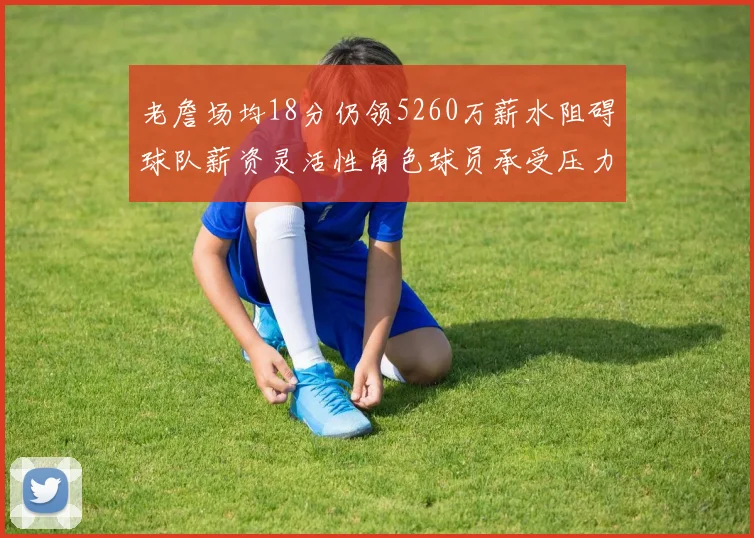老詹场均18分仍领5260万薪水阻碍球队薪资灵活性角色球员承受压力