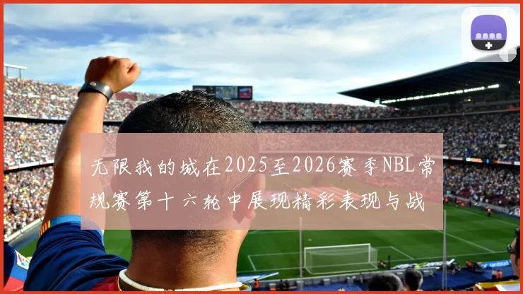 无限我的城在2025至2026赛季NBL常规赛第十六轮中展现精彩表现与战术分析