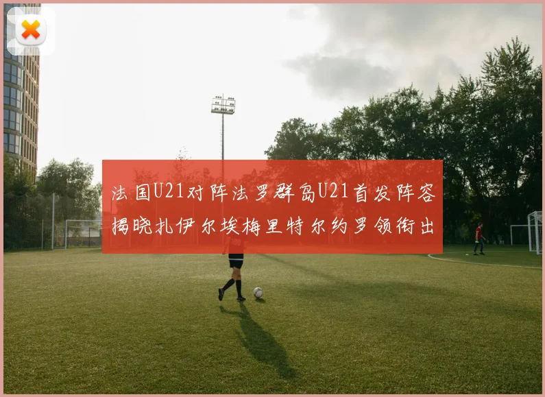 法国U21对阵法罗群岛U21首发阵容揭晓扎伊尔埃梅里特尔约罗领衔出战