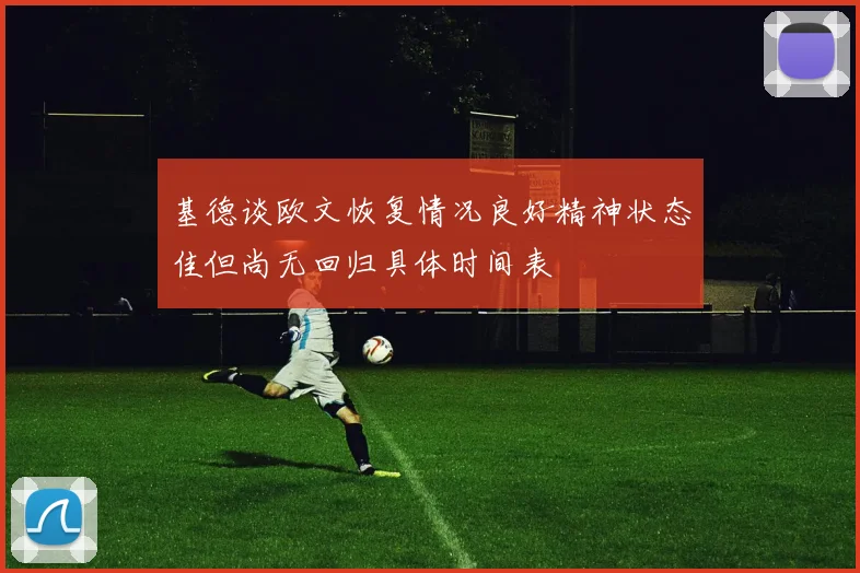 基德谈欧文恢复情况良好精神状态佳但尚无回归具体时间表
