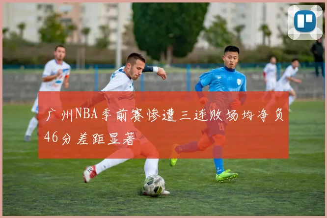 广州NBA季前赛惨遭三连败场均净负46分差距显著