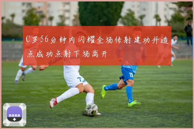 C罗56分钟内闪耀全场传射建功并造点成功点射下场离开