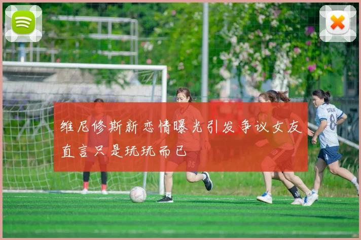 维尼修斯新恋情曝光引发争议女友直言只是玩玩而已