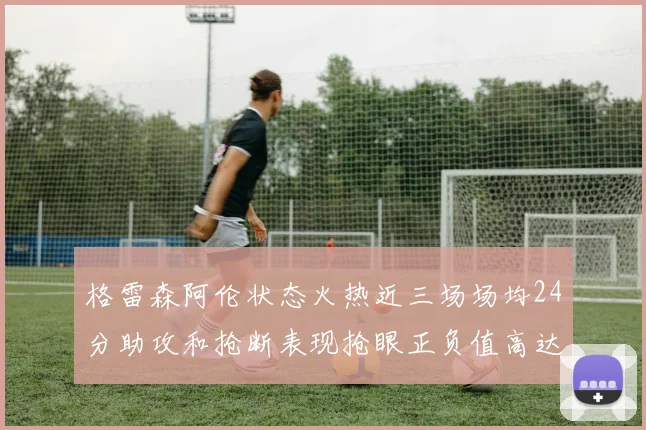 格雷森阿伦状态火热近三场场均24分助攻和抢断表现抢眼正负值高达19