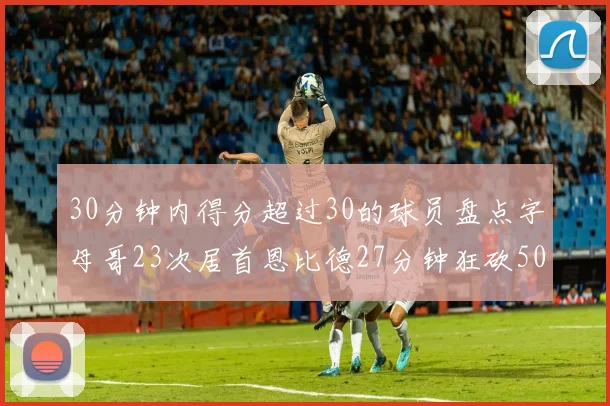 30分钟内得分超过30的球员盘点字母哥23次居首恩比德27分钟狂砍50分