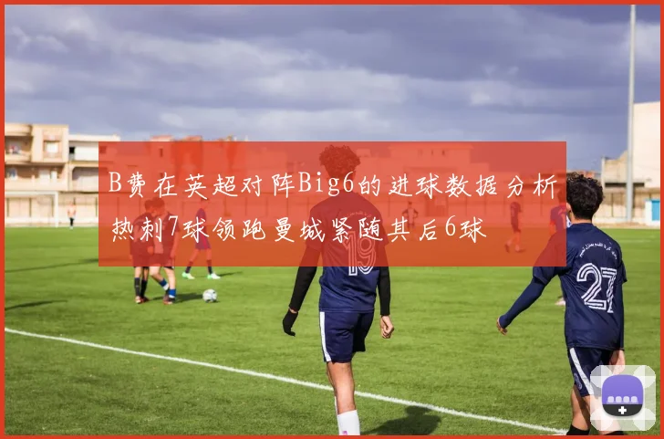 B费在英超对阵Big6的进球数据分析热刺7球领跑曼城紧随其后6球