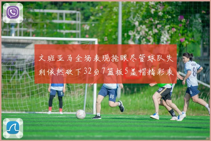 文班亚马全场表现抢眼尽管球队失利依然砍下32分7篮板5盖帽精彩表现令人赞叹