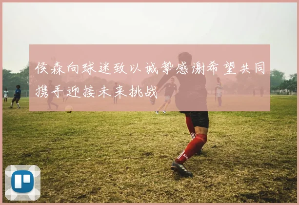 侯森向球迷致以诚挚感谢希望共同携手迎接未来挑战