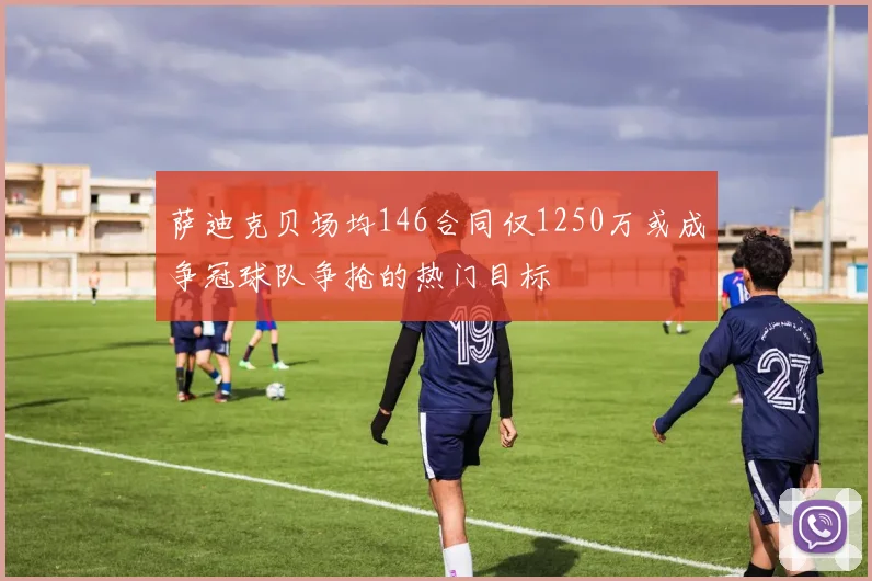 萨迪克贝场均146合同仅1250万或成争冠球队争抢的热门目标