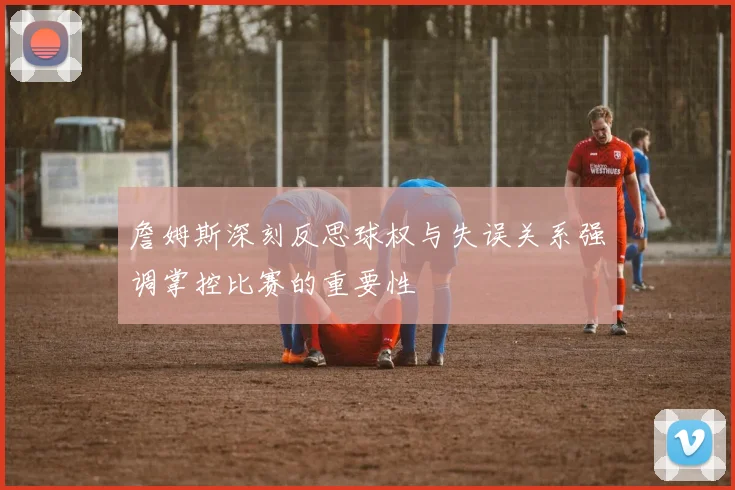 詹姆斯深刻反思球权与失误关系强调掌控比赛的重要性