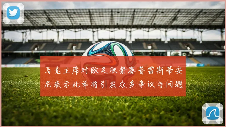 马竞主席对欧足联禁赛普雷斯蒂安尼表示此举将引发众多争议与问题