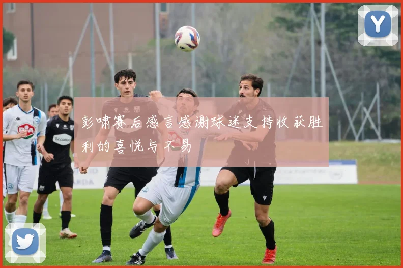 彭啸赛后感言感谢球迷支持收获胜利的喜悦与不易