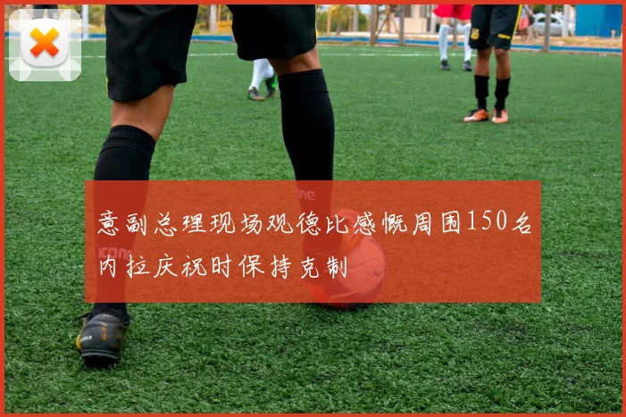 意副总理现场观德比感慨周围150名内拉庆祝时保持克制