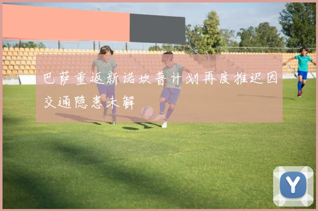 巴萨重返新诺坎普计划再度推迟因交通隐患未解