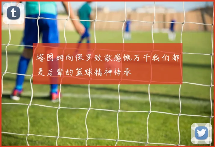 塔图姆向保罗致敬感慨万千我们都是后辈的篮球精神传承