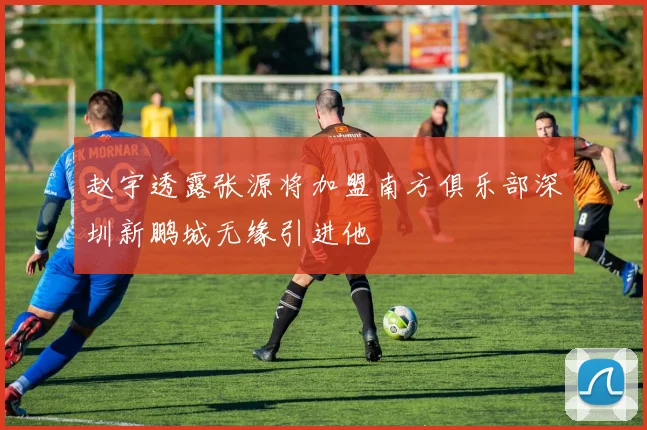 赵宇透露张源将加盟南方俱乐部深圳新鹏城无缘引进他