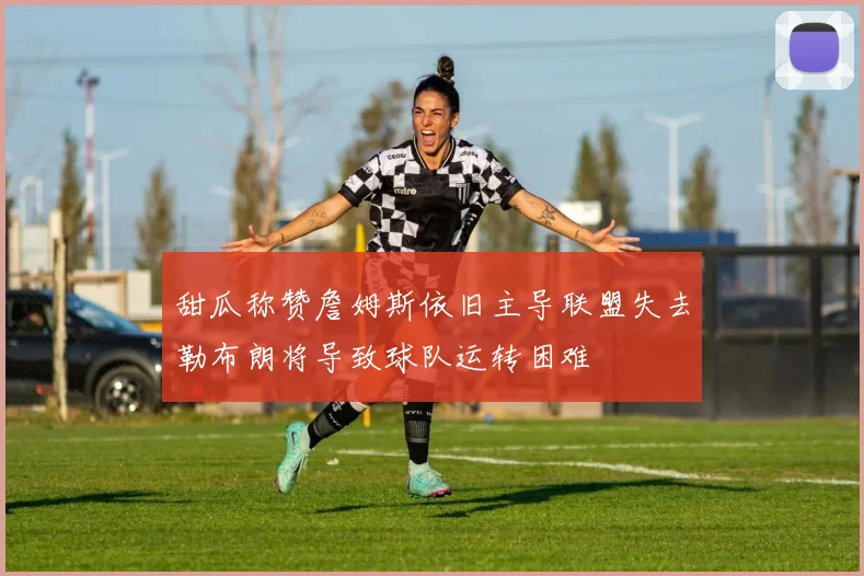 甜瓜称赞詹姆斯依旧主导联盟失去勒布朗将导致球队运转困难