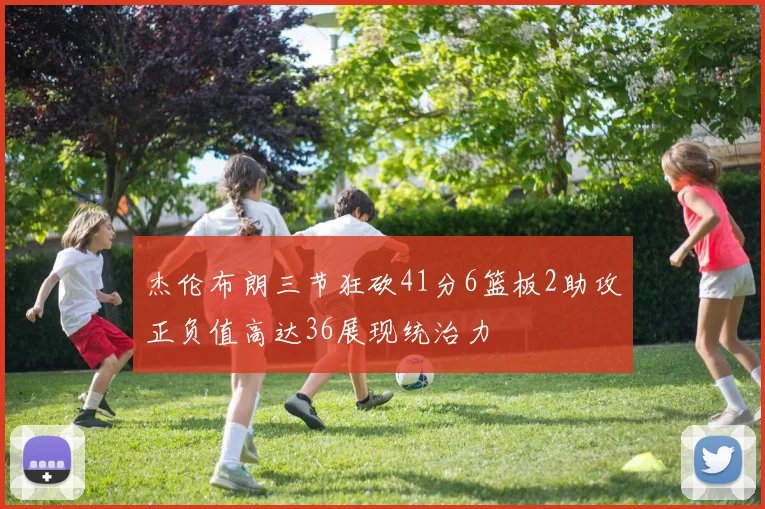 杰伦布朗三节狂砍41分6篮板2助攻正负值高达36展现统治力