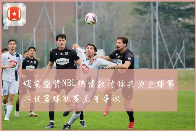 锡安盛赞NBL热情款待称其为全球第二佳篮球联赛无可争议