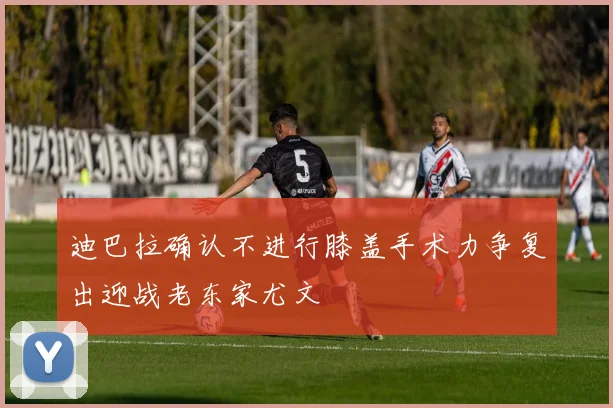 迪巴拉确认不进行膝盖手术力争复出迎战老东家尤文