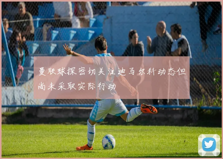曼联球探密切关注迪马尔科动态但尚未采取实际行动