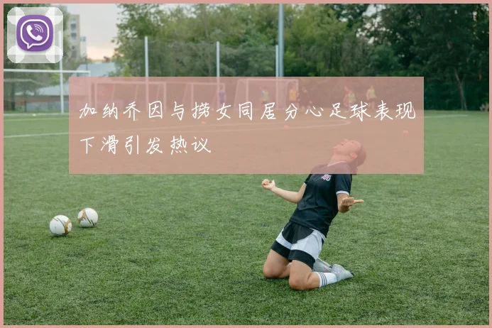 加纳乔因与捞女同居分心足球表现下滑引发热议