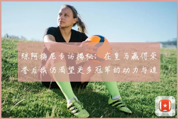 琼阿梅尼专访揭秘：在皇马赢得荣誉后我仍渴望更多冠军的动力与追求