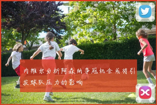 内维尔分析阿森纳争冠机会或将引发球队压力的影响