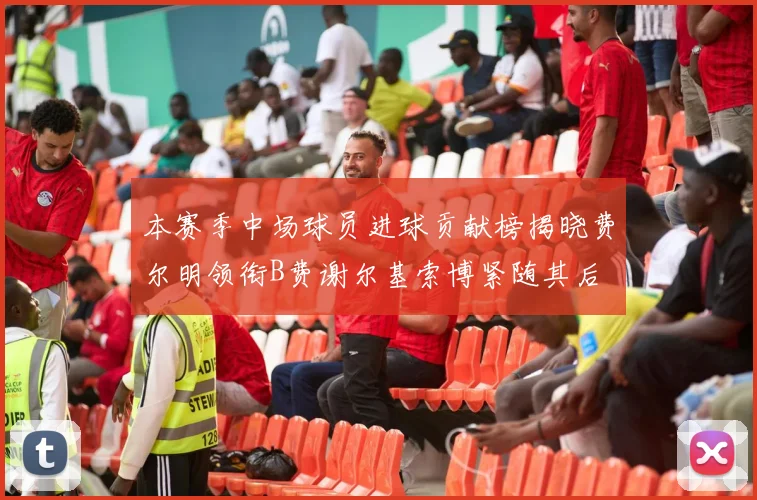 本赛季中场球员进球贡献榜揭晓费尔明领衔B费谢尔基索博紧随其后