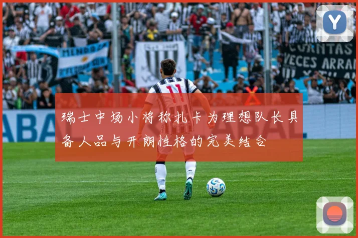 瑞士中场小将称扎卡为理想队长具备人品与开朗性格的完美结合