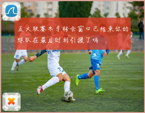五大联赛冬季转会窗口已结束你的球队在最后时刻引援了吗