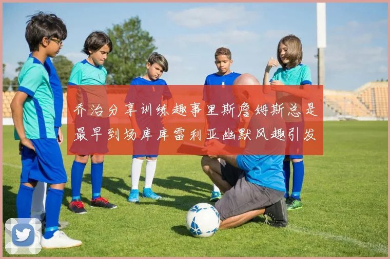 乔治分享训练趣事里斯詹姆斯总是最早到场库库雷利亚幽默风趣引发笑声
