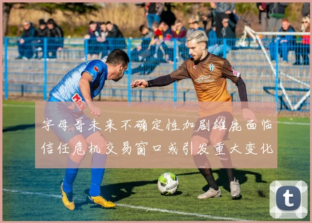 字母哥未来不确定性加剧雄鹿面临信任危机交易窗口或引发重大变化