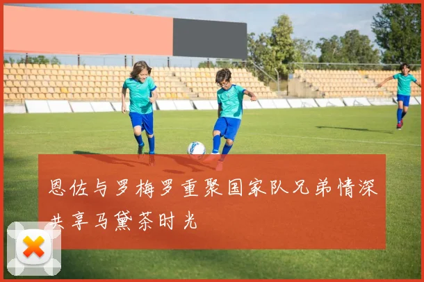 恩佐与罗梅罗重聚国家队兄弟情深共享马黛茶时光