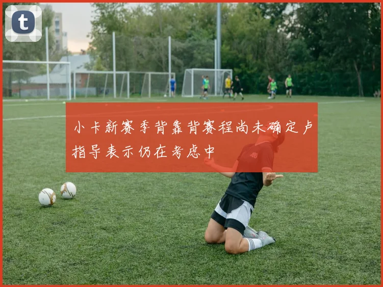 小卡新赛季背靠背赛程尚未确定卢指导表示仍在考虑中