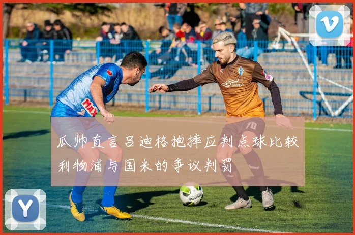 瓜帅直言吕迪格抱摔应判点球比较利物浦与国米的争议判罚