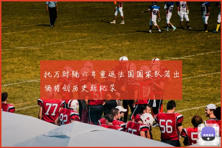托万时隔六年重返法国国家队若出场将创历史新纪录