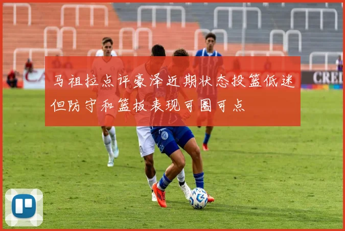 马祖拉点评豪泽近期状态投篮低迷但防守和篮板表现可圈可点