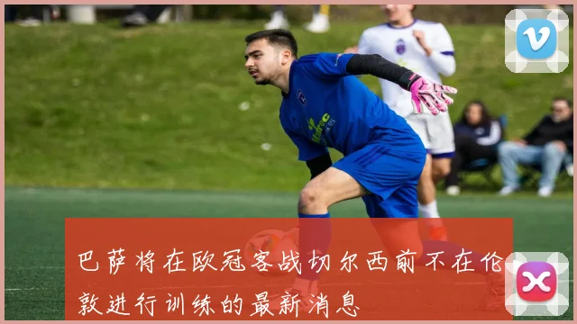 巴萨将在欧冠客战切尔西前不在伦敦进行训练的最新消息