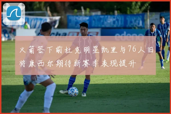 火箭签下前杜克明星凯里与76人旧将康西尔期待新赛季表现提升