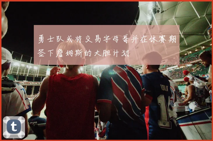 勇士队或将交易字母哥并在休赛期签下詹姆斯的大胆计划