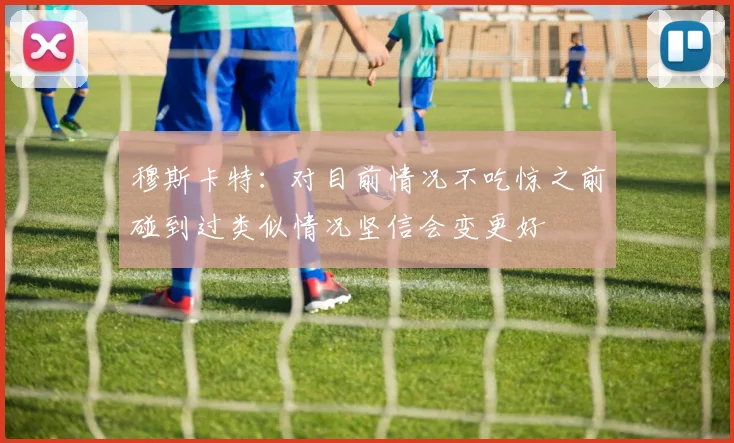 穆斯卡特：对目前情况不吃惊之前碰到过类似情况坚信会变更好